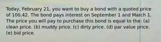 Today, February 21, you want to buy a bond with a quoted price of 100.42. The bond pays interest on September 1 and March 1. The price you will pay to purchase this bond is equal to the: (a) clean price. (b) muddy price. (c) dirty price. (d) par value price. (e) bid price.