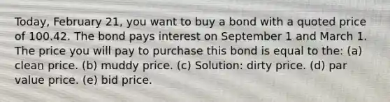 Today, February 21, you want to buy a bond with a quoted price of 100.42. The bond pays interest on September 1 and March 1. The price you will pay to purchase this bond is equal to the: (a) clean price. (b) muddy price. (c) Solution: dirty price. (d) par value price. (e) bid price.