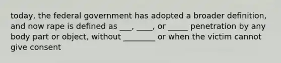 today, the federal government has adopted a broader definition, and now rape is defined as ___, ____, or _____ penetration by any body part or object, without ________ or when the victim cannot give consent