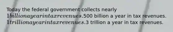 Today the federal government collects nearly 1 billion a year in tax revenues.500 billion a year in tax revenues. 1 trillion a year in tax revenues.3 trillion a year in tax revenues.