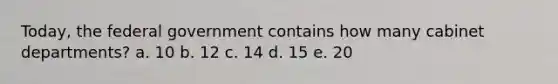 Today, the federal government contains how many cabinet departments? a. 10 b. 12 c. 14 d. 15 e. 20