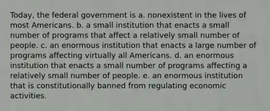 Today, the federal government is a. nonexistent in the lives of most Americans. b. a small institution that enacts a small number of programs that affect a relatively small number of people. c. an enormous institution that enacts a large number of programs affecting virtually all Americans. d. an enormous institution that enacts a small number of programs affecting a relatively small number of people. e. an enormous institution that is constitutionally banned from regulating economic activities.