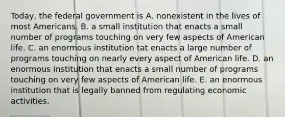 Today, the federal government is A. nonexistent in the lives of most Americans. B. a small institution that enacts a small number of programs touching on very few aspects of American life. C. an enormous institution tat enacts a large number of programs touching on nearly every aspect of American life. D. an enormous institution that enacts a small number of programs touching on very few aspects of American life. E. an enormous institution that is legally banned from regulating economic activities.