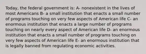 Today, the federal government is: A- nonexistent in the lives of most Americans B- a small institution that enacts a small number of programs touching on very few aspects of American life C- an enormous institution that enacts a large number of programs touching on nearly every aspect of American life D- an enormous institution that enacts a small number of programs touching on very few aspects of American life E- an enormous institution that is legally banned from regulating economic activities.