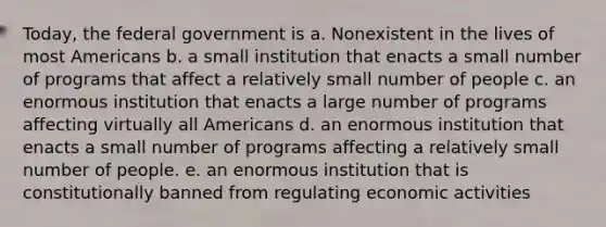 Today, the federal government is a. Nonexistent in the lives of most Americans b. a small institution that enacts a small number of programs that affect a relatively small number of people c. an enormous institution that enacts a large number of programs affecting virtually all Americans d. an enormous institution that enacts a small number of programs affecting a relatively small number of people. e. an enormous institution that is constitutionally banned from regulating economic activities