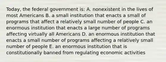 Today, the federal government is: A. nonexistent in the lives of most Americans B. a small institution that enacts a small of programs that affect a relatively small number of people C. an enormous institution that enacts a large number of programs affecting virtually all Americans D. an enormous institution that enacts a small number of programs affecting a relatively small number of people E. an enormous institution that is constitutionally banned from regulating economic activities