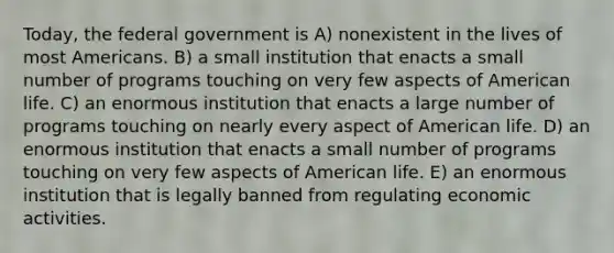 Today, the federal government is A) nonexistent in the lives of most Americans. B) a small institution that enacts a small number of programs touching on very few aspects of American life. C) an enormous institution that enacts a large number of programs touching on nearly every aspect of American life. D) an enormous institution that enacts a small number of programs touching on very few aspects of American life. E) an enormous institution that is legally banned from regulating economic activities.