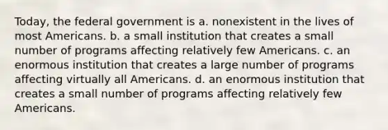 Today, the federal government is a. nonexistent in the lives of most Americans. b. a small institution that creates a small number of programs affecting relatively few Americans. c. an enormous institution that creates a large number of programs affecting virtually all Americans. d. an enormous institution that creates a small number of programs affecting relatively few Americans.