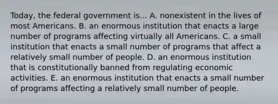 Today, the federal government is... A. nonexistent in the lives of most Americans. B. an enormous institution that enacts a large number of programs affecting virtually all Americans. C. a small institution that enacts a small number of programs that affect a relatively small number of people. D. an enormous institution that is constitutionally banned from regulating economic activities. E. an enormous institution that enacts a small number of programs affecting a relatively small number of people.