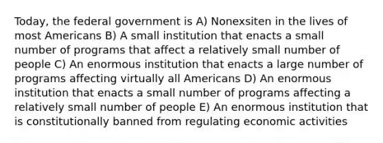 Today, the federal government is A) Nonexsiten in the lives of most Americans B) A small institution that enacts a small number of programs that affect a relatively small number of people C) An enormous institution that enacts a large number of programs affecting virtually all Americans D) An enormous institution that enacts a small number of programs affecting a relatively small number of people E) An enormous institution that is constitutionally banned from regulating economic activities