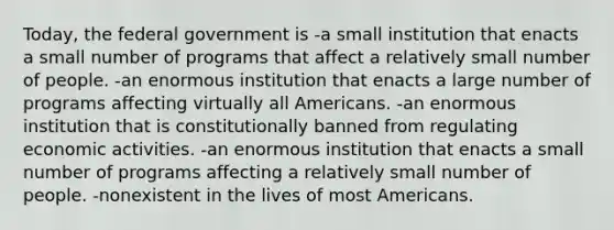 Today, the federal government is -a small institution that enacts a small number of programs that affect a relatively small number of people. -an enormous institution that enacts a large number of programs affecting virtually all Americans. -an enormous institution that is constitutionally banned from regulating economic activities. -an enormous institution that enacts a small number of programs affecting a relatively small number of people. -nonexistent in the lives of most Americans.