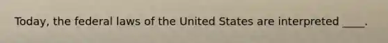 Today, the federal laws of the United States are interpreted ____.