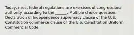 Today, most federal regulations are exercises of congressional authority according to the ______. Multiple choice question. Declaration of Independence supremacy clause of the U.S. Constitution commerce clause of the U.S. Constitution Uniform Commercial Code