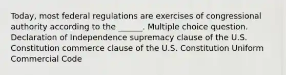 Today, most federal regulations are exercises of congressional authority according to the ______. Multiple choice question. Declaration of Independence supremacy clause of the U.S. Constitution commerce clause of the U.S. Constitution Uniform Commercial Code