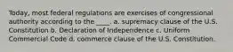 Today, most federal regulations are exercises of congressional authority according to the ____. a. supremacy clause of the U.S. Constitution b. Declaration of Independence c. Uniform Commercial Code d. commerce clause of the U.S. Constitution.