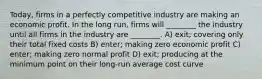 Today, firms in a perfectly competitive industry are making an economic profit. In the long run, firms will ________ the industry until all firms in the industry are ________. A) exit; covering only their total fixed costs B) enter; making zero economic profit C) enter; making zero normal profit D) exit; producing at the minimum point on their long-run average cost curve