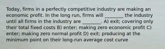 Today, firms in a perfectly competitive industry are making an economic profit. In the long run, firms will ________ the industry until all firms in the industry are ________. A) exit; covering only their total fixed costs B) enter; making zero economic profit C) enter; making zero normal profit D) exit; producing at the minimum point on their long-run average cost curve