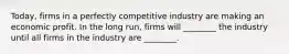 ​Today, firms in a perfectly competitive industry are making an economic profit. In the long​ run, firms will​ ________ the industry until all firms in the industry are​ ________.