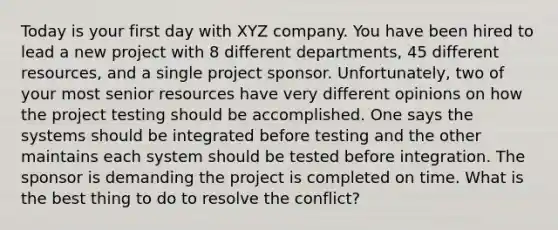 Today is your first day with XYZ company. You have been hired to lead a new project with 8 different departments, 45 different resources, and a single project sponsor. Unfortunately, two of your most senior resources have very different opinions on how the project testing should be accomplished. One says the systems should be integrated before testing and the other maintains each system should be tested before integration. The sponsor is demanding the project is completed on time. What is the best thing to do to resolve the conflict?