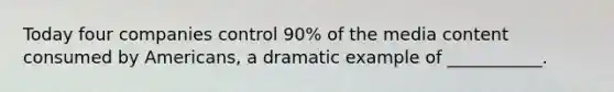 Today four companies control 90% of the media content consumed by Americans, a dramatic example of ___________.