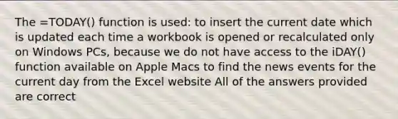 The =TODAY() function is used: to insert the current date which is updated each time a workbook is opened or recalculated only on Windows PCs, because we do not have access to the iDAY() function available on Apple Macs to find the news events for the current day from the Excel website All of the answers provided are correct