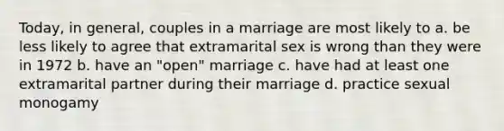 Today, in general, couples in a marriage are most likely to a. be less likely to agree that extramarital sex is wrong than they were in 1972 b. have an "open" marriage c. have had at least one extramarital partner during their marriage d. practice sexual monogamy