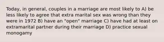 Today, in general, couples in a marriage are most likely to A) be less likely to agree that extra marital sex was wrong than they were in 1972 B) have an "open" marriage C) have had at least on extramarital partner during their marriage D) practice sexual monogamy