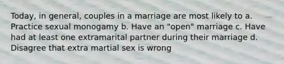 Today, in general, couples in a marriage are most likely to a. Practice sexual monogamy b. Have an "open" marriage c. Have had at least one extramarital partner during their marriage d. Disagree that extra martial sex is wrong