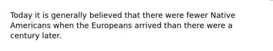 Today it is generally believed that there were fewer Native Americans when the Europeans arrived than there were a century later.