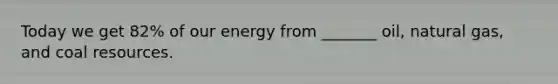 Today we get 82% of our energy from _______ oil, natural gas, and coal resources.