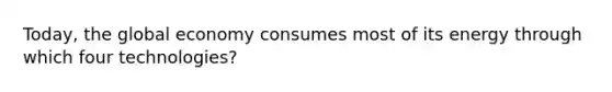 Today, the global economy consumes most of its energy through which four technologies?