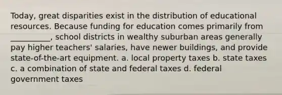 Today, great disparities exist in the distribution of educational resources. Because funding for education comes primarily from __________, school districts in wealthy suburban areas generally pay higher teachers' salaries, have newer buildings, and provide state-of-the-art equipment. a. local property taxes b. state taxes c. a combination of state and federal taxes d. federal government taxes