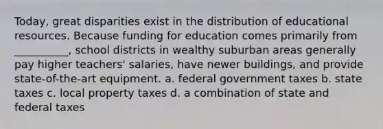 Today, great disparities exist in the distribution of educational resources. Because funding for education comes primarily from __________, school districts in wealthy suburban areas generally pay higher teachers' salaries, have newer buildings, and provide state-of-the-art equipment. a. federal government taxes b. state taxes c. local property taxes d. a combination of state and federal taxes