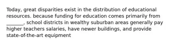 Today, great disparities exist in the distribution of educational resources. because funding for education comes primarily from _______, school districts in wealthy suburban areas generally pay higher teachers salaries, have newer buildings, and provide state-of-the-art equipment