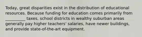 Today, great disparities exist in the distribution of educational resources. Because funding for education comes primarily from __________ taxes, school districts in wealthy suburban areas generally pay higher teachers' salaries, have newer buildings, and provide state-of-the-art equipment.