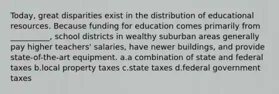 Today, great disparities exist in the distribution of educational resources. Because funding for education comes primarily from __________, school districts in wealthy suburban areas generally pay higher teachers' salaries, have newer buildings, and provide state-of-the-art equipment.​ a.​a combination of state and federal taxes b.​local property taxes c.​state taxes d.​federal government taxes