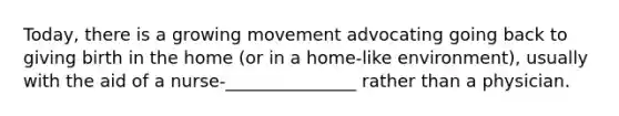 Today, there is a growing movement advocating going back to giving birth in the home (or in a home-like environment), usually with the aid of a nurse-_______________ rather than a physician.