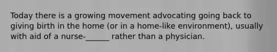 Today there is a growing movement advocating going back to giving birth in the home (or in a home-like environment), usually with aid of a nurse-______ rather than a physician.