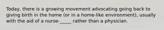 Today, there is a growing movement advocating going back to giving birth in the home (or in a home-like environment), usually with the aid of a nurse-_____ rather than a physician.