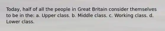 Today, half of all the people in Great Britain consider themselves to be in the: a. Upper class. b. Middle class. c. Working class. d. Lower class.