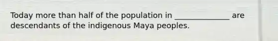 Today more than half of the population in ______________ are descendants of the indigenous Maya peoples.