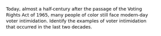 Today, almost a half-century after the passage of the Voting Rights Act of 1965, many people of color still face modern-day voter intimidation. Identify the examples of voter intimidation that occurred in the last two decades.