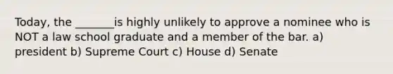 Today, the _______is highly unlikely to approve a nominee who is NOT a law school graduate and a member of the bar. a) president b) Supreme Court c) House d) Senate