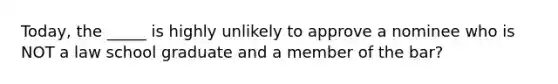 Today, the _____ is highly unlikely to approve a nominee who is NOT a law school graduate and a member of the bar?