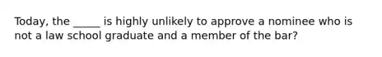 Today, the _____ is highly unlikely to approve a nominee who is not a law school graduate and a member of the bar?