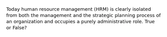 Today human resource management (HRM) is clearly isolated from both the management and the strategic planning process of an organization and occupies a purely administrative role. True or False?