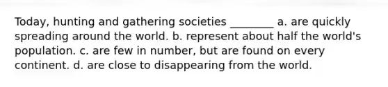 Today, hunting and gathering societies ________ a. are quickly spreading around the world. b. represent about half the world's population. c. are few in number, but are found on every continent. d. are close to disappearing from the world.