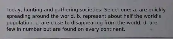 Today, hunting and gathering societies: Select one: a. are quickly spreading around the world. b. represent about half the world's population. c. are close to disappearing from the world. d. are few in number but are found on every continent.