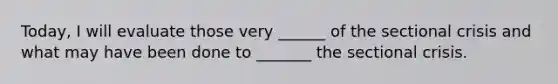 Today, I will evaluate those very ______ of the sectional crisis and what may have been done to _______ the sectional crisis.