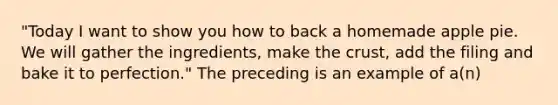 "Today I want to show you how to back a homemade apple pie. We will gather the ingredients, make the crust, add the filing and bake it to perfection." The preceding is an example of a(n)